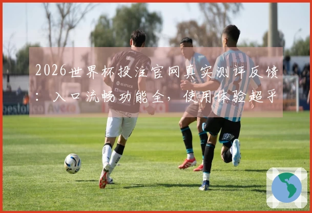 2026世界杯投注官网真实测评反馈：入口流畅功能全，使用体验超乎期待